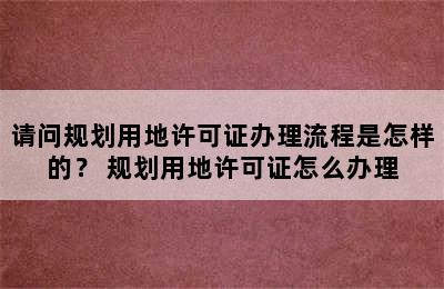 请问规划用地许可证办理流程是怎样的？ 规划用地许可证怎么办理